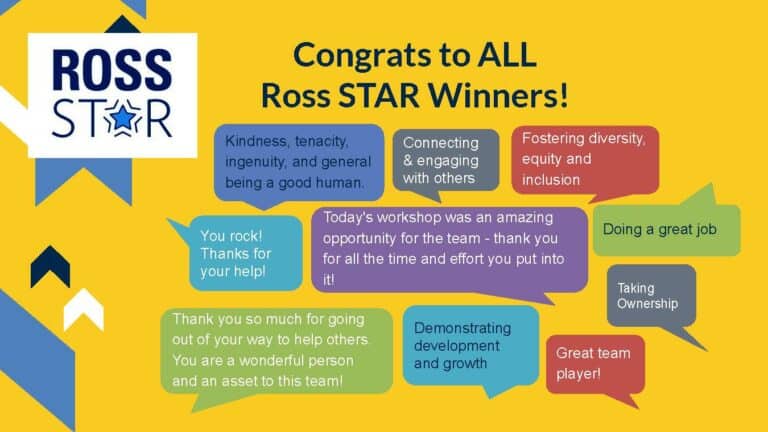 Image with the header: "Congrats to ALL Ross Star Winners!" and speech bubbles that say "Kindness, tenacity, ingenuity, and general being a good human," "Connecting & engaging with others," "Fostering diversity, equity and inclusion," "You rock! Thanks for your help!" "Today's workshop was an amazing opportunity for the team- thank you for all the time and effort you put into it!" "Doing a great job," "Thank you so much for going out of your way to help others. You are a wonderful person and an asset to this team!" "Demonstrating development and growth" "taking ownership" and "Great team player!"