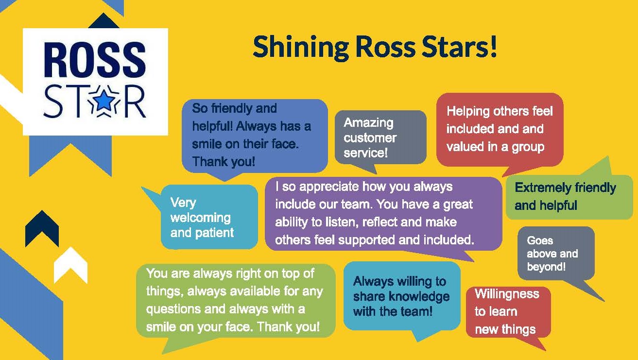 Shining Ross Stars! "So friendly and helpful! Always has a smile on their face. Thank you!" "Amazing customer service!" "Helping others feel included and valued in a group" "Very welcoming and patient" "I so appreciate how you always include our team. You have a great ability to listen, reflect, and make others feel supported and included." "Extremely friendly and helpful" "You are always right on top of things, always available for any questions, and always with a smile on your face. Thank you!" "Always willing to shake knowledge with the team!" "Willingness to learn new things."